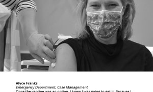 Alyce Franks Emergency Department, Case Management, "Once the vaccine was an option, I knew I was going to get it. Because I work in the ER and see all the sick COVID patients coming and the ICU full, and deal with the families of these patients, getting vaccinated was just the smartest and most realistic thing to do. And I’m happy I was given the opportunity to do it so quickly."