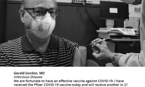 Gerald Gordon, MD Infectious Disease, "We are fortunate to have an effective vaccine against COVID-19. I have received the Pfizer COVID-19 vaccine today and will receive another in 21 days, and encourage everyone to have this vaccine as soon as it is available. While some people may experience some side effects, mostly after the 2nd vaccine, these are mild compared to having the severe manifestations of COVID..."